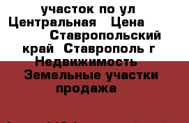 участок по ул. Центральная › Цена ­ 400 000 - Ставропольский край, Ставрополь г. Недвижимость » Земельные участки продажа   